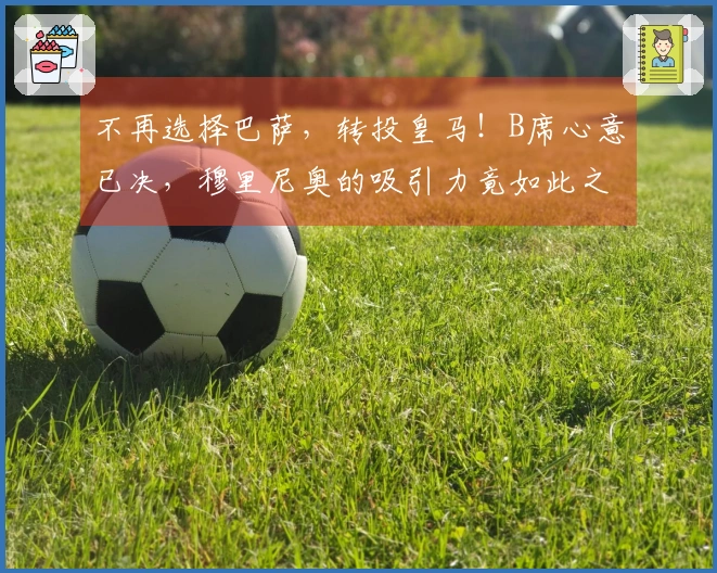 不再选择巴萨，转投皇马！B席心意已决，穆里尼奥的吸引力竟如此之强？